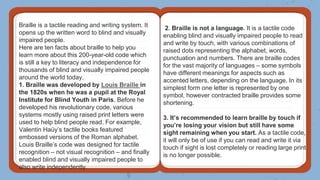 Braille is a tactile reading and writing system. It
opens up the written word to blind and visually
impaired people.
Here are ten facts about braille to help you
learn more about this 200-year-old code which
is still a key to literacy and independence for
thousands of blind and visually impaired people
around the world today.
1. Braille was developed by Louis Braille in
the 1820s when he was a pupil at the Royal
Institute for Blind Youth in Paris. Before he
developed his revolutionary code, various
systems mostly using raised print letters were
used to help blind people read. For example,
Valentin Haüy’s tactile books featured
embossed versions of the Roman alphabet.
Louis Braille’s code was designed for tactile
recognition – not visual recognition – and finally
enabled blind and visually impaired people to
also write independently.
2. Braille is not a language. It is a tactile code
enabling blind and visually impaired people to read
and write by touch, with various combinations of
raised dots representing the alphabet, words,
punctuation and numbers. There are braille codes
for the vast majority of languages – some symbols
have different meanings for aspects such as
accented letters, depending on the language. In its
simplest form one letter is represented by one
symbol, however contracted braille provides some
shortening.
3. It’s recommended to learn braille by touch if
you’re losing your vision but still have some
sight remaining when you start. As a tactile code,
it will only be of use if you can read and write it via
touch if sight is lost completely or reading large print
is no longer possible.
 