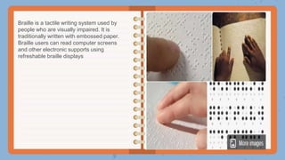 Braille is a tactile writing system used by
people who are visually impaired. It is
traditionally written with embossed paper.
Braille users can read computer screens
and other electronic supports using
refreshable braille displays
 