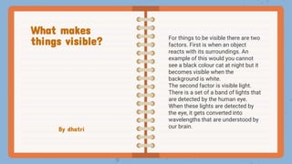 By dhatri
For things to be visible there are two
factors. First is when an object
reacts with its surroundings. An
example of this would you cannot
see a black colour cat at night but it
becomes visible when the
background is white.
The second factor is visible light.
There is a set of a band of lights that
are detected by the human eye.
When these lights are detected by
the eye, it gets converted into
wavelengths that are understood by
our brain.
What makes
things visible?
 