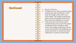 ● Regular Reflection:
● The plane mirrors with a smooth surface
produce this type of reflection. In this
case, the image is clear and is very
much visible. The images produced by
plane mirrors are always virtual, that is
they cannot be collected on a screen.
● In the case of curved mirrors with a
smooth surface, we can see the images
of reflection either virtually or really.
That is, the images produced by curved
mirrors can be either real (collected on a
screen and seen), or virtual (cannot be
collected on a screen, but only seen).
Continued
 