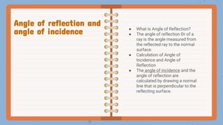 ● What is Angle of Reflection?
● The angle of reflection Θr of a
ray is the angle measured from
the reflected ray to the normal
surface.
● Calculation of Angle of
Incidence and Angle of
Reflection
● The angle of incidence and the
angle of reflection are
calculated by drawing a normal
line that is perpendicular to the
reflecting surface.
Angle of reflection and
angle of incidence
 