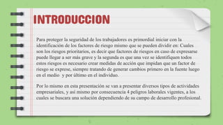 INTRODUCCION
Para proteger la seguridad de los trabajadores es primordial iniciar con la
identificación de los factores de riesgo mismo que se pueden dividir en: Cuales
son los riesgos prioritarios, es decir que factores de riesgos en caso de expresarse
puede llegar a ser más grave y la segunda es que una vez se identifiquen todos
estos riesgos es necesario crear medidas de acción que impidan que un factor de
riesgo se exprese, siempre tratando de generar cambios primero en la fuente luego
en el medio y por último en el individuo.
Por lo mismo en esta presentación se van a presentar diversos tipos de actividades
empresariales, y así mismo por consecuencia 4 peligros laborales vigentes, a los
cuales se buscara una solución dependiendo de su campo de desarrollo profesional.
 