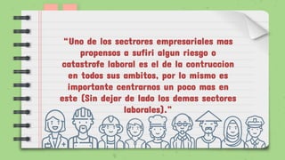 “Uno de los sectrores empresariales mas
propensos a sufiri algun riesgo o
catastrofe laboral es el de la contruccion
en todos sus ambitos, por lo mismo es
importante centrarnos un poco mas en
este (Sin dejar de lado los demas sectores
laborales).”
 