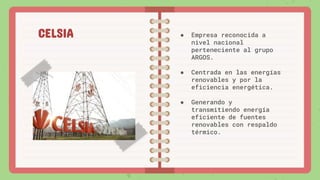 ● Empresa reconocida a
nivel nacional
perteneciente al grupo
ARGOS.
● Centrada en las energías
renovables y por la
eficiencia energética.
● Generando y
transmitiendo energía
eficiente de fuentes
renovables con respaldo
térmico.
CELSIA
 