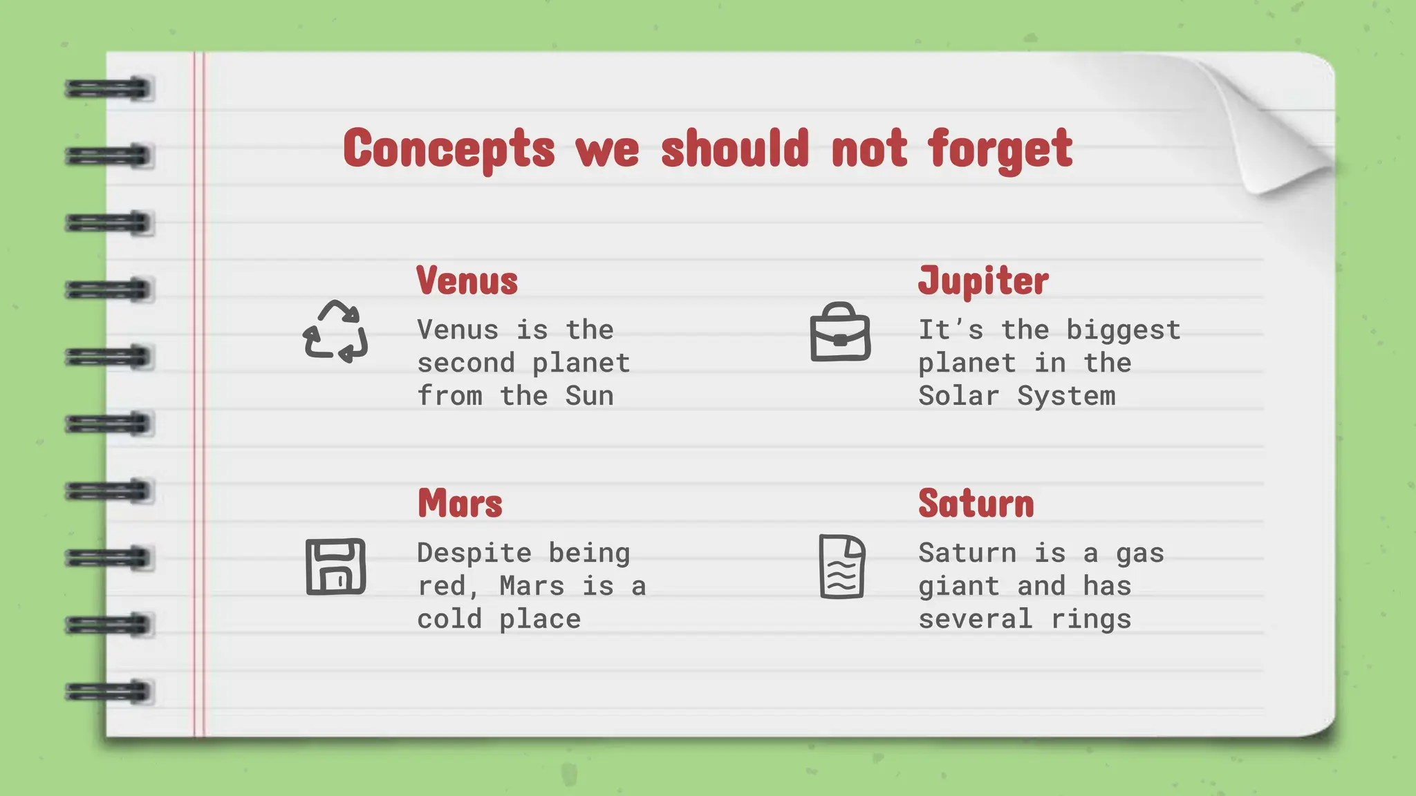 Venus
Venus is the
second planet
from the Sun
Jupiter
It’s the biggest
planet in the
Solar System
Mars
Despite being
red, Mars is a
cold place
Saturn
Saturn is a gas
giant and has
several rings
Concepts we should not forget
 