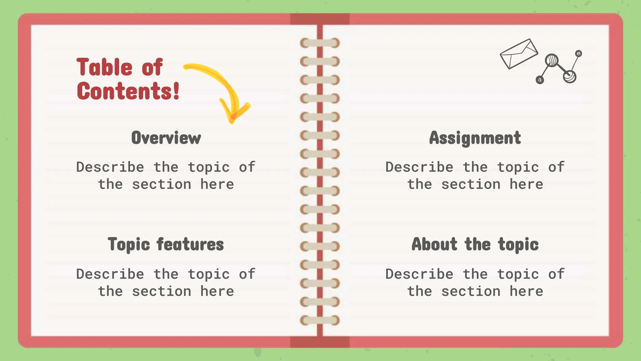 Table of
Contents!
Overview
Describe the topic of
the section here
Assignment
Describe the topic of
the section here
Topic features
Describe the topic of
the section here
About the topic
Describe the topic of
the section here
 