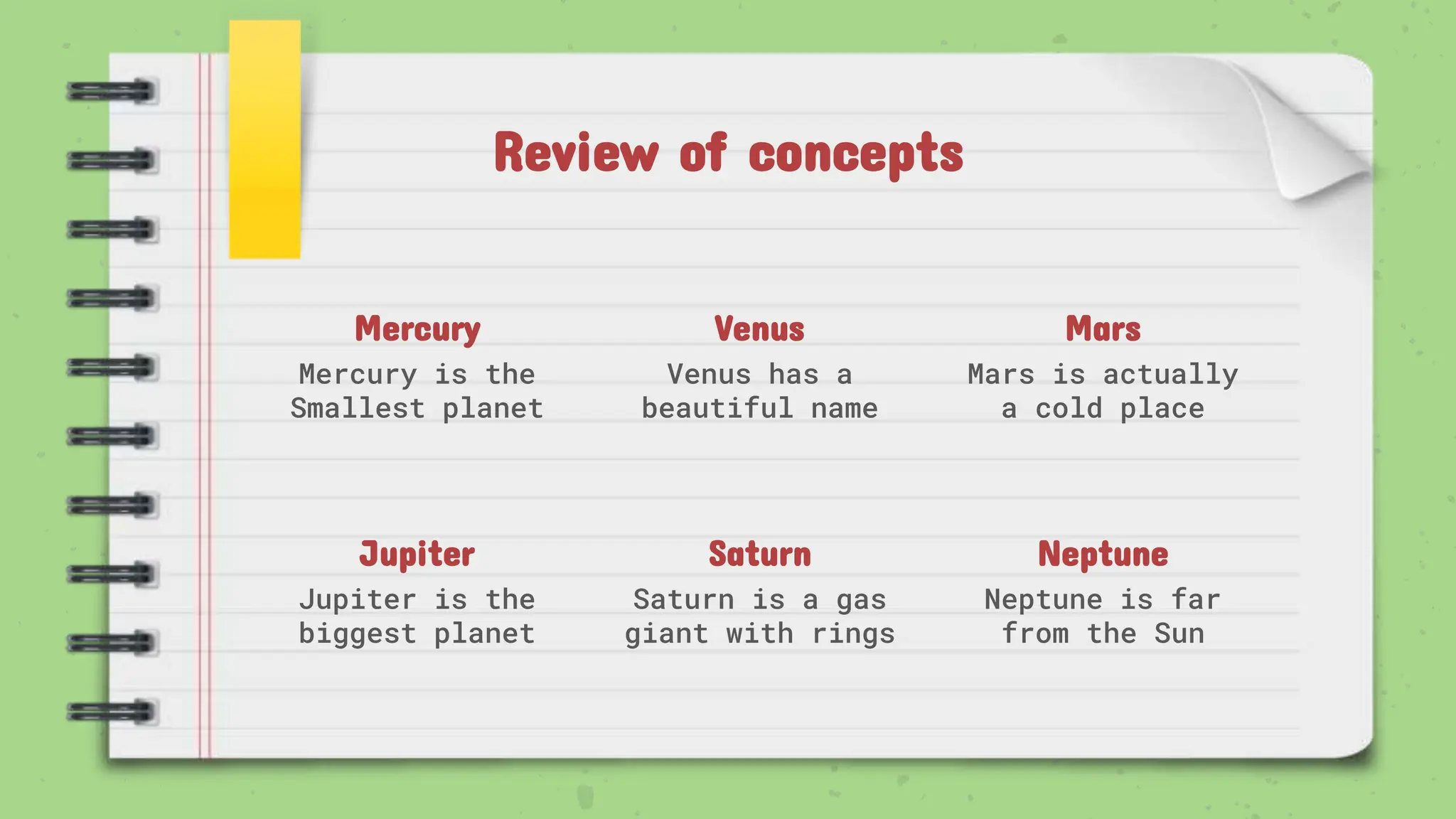 Review of concepts
Mercury
Mercury is the
Smallest planet
Venus
Venus has a
beautiful name
Mars
Mars is actually
a cold place
Jupiter
Jupiter is the
biggest planet
Saturn
Saturn is a gas
giant with rings
Neptune
Neptune is far
from the Sun
 