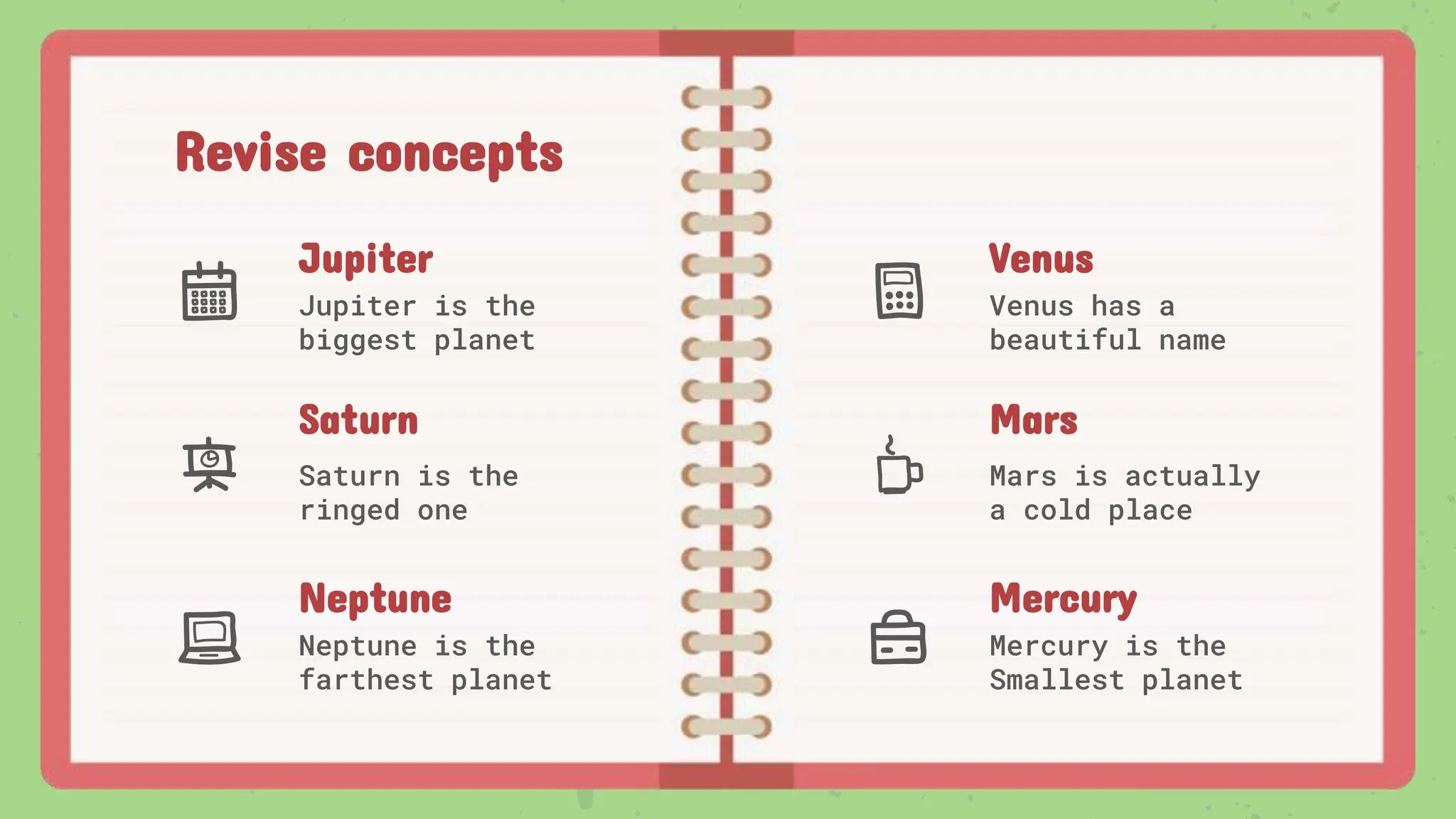 Revise concepts
Jupiter
Jupiter is the
biggest planet
Venus
Venus has a
beautiful name
Mars
Mars is actually
a cold place
Saturn
Saturn is the
ringed one
Neptune
Neptune is the
farthest planet
Mercury
Mercury is the
Smallest planet
 