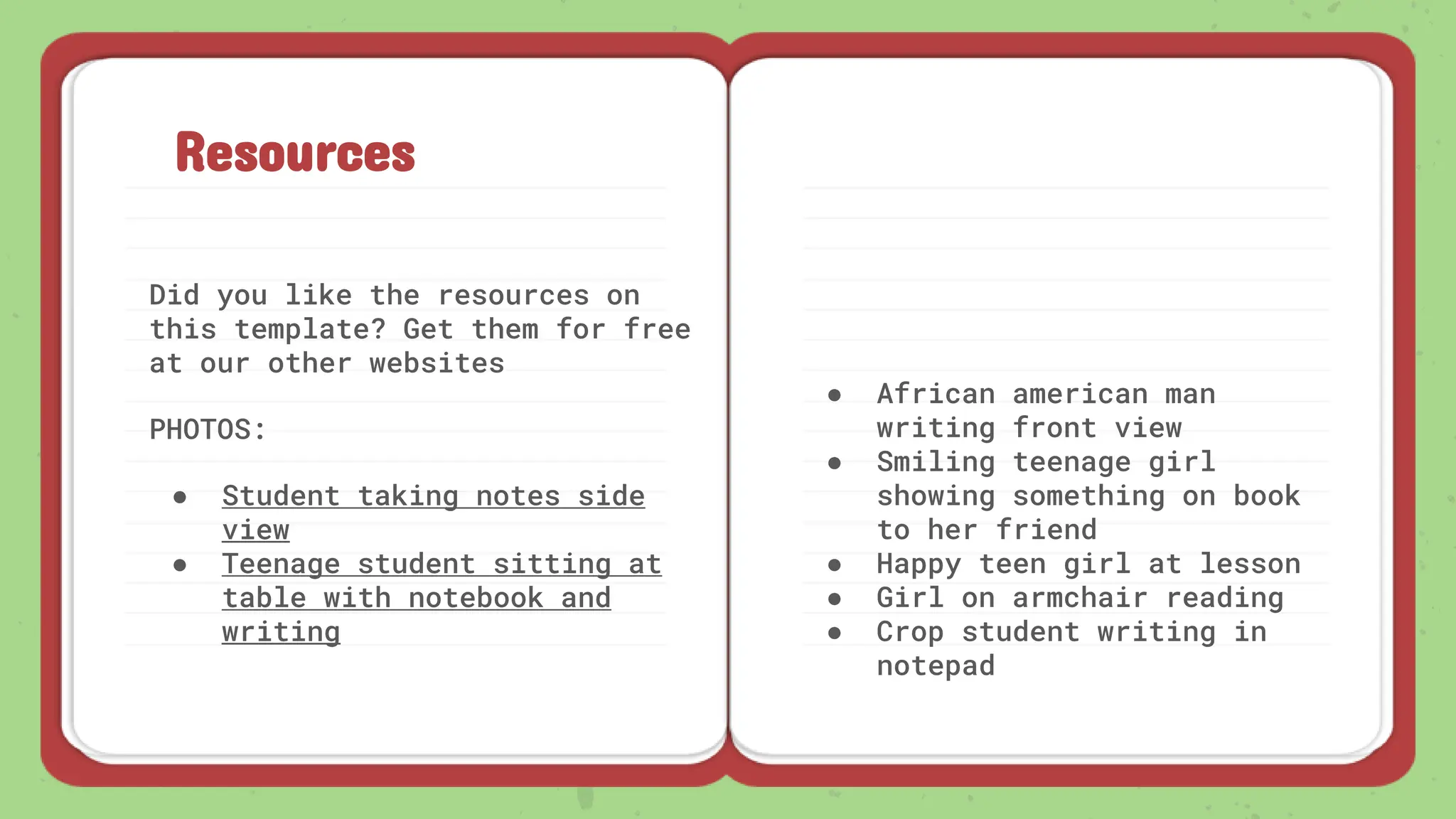 Resources
Did you like the resources on
this template? Get them for free
at our other websites
PHOTOS:
● Student taking notes side
view
● Teenage student sitting at
table with notebook and
writing
● African american man
writing front view
● Smiling teenage girl
showing something on book
to her friend
● Happy teen girl at lesson
● Girl on armchair reading
● Crop student writing in
notepad
 
