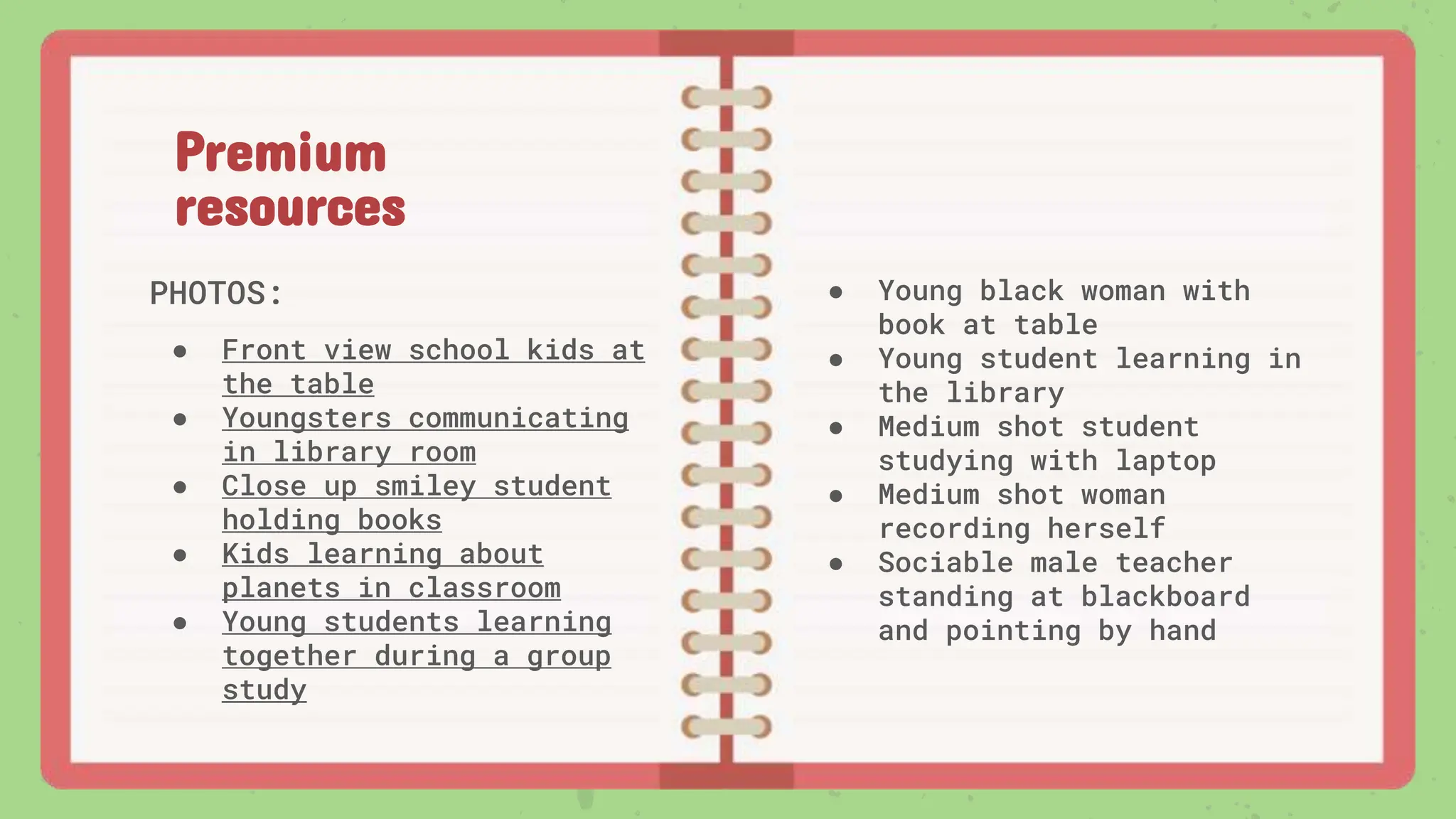 Premium
resources
PHOTOS:
● Front view school kids at
the table
● Youngsters communicating
in library room
● Close up smiley student
holding books
● Kids learning about
planets in classroom
● Young students learning
together during a group
study
● Young black woman with
book at table
● Young student learning in
the library
● Medium shot student
studying with laptop
● Medium shot woman
recording herself
● Sociable male teacher
standing at blackboard
and pointing by hand
 
