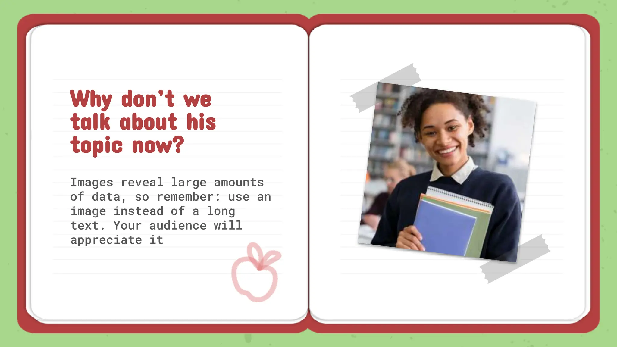 Images reveal large amounts
of data, so remember: use an
image instead of a long
text. Your audience will
appreciate it
Why don’t we
talk about his
topic now?
 