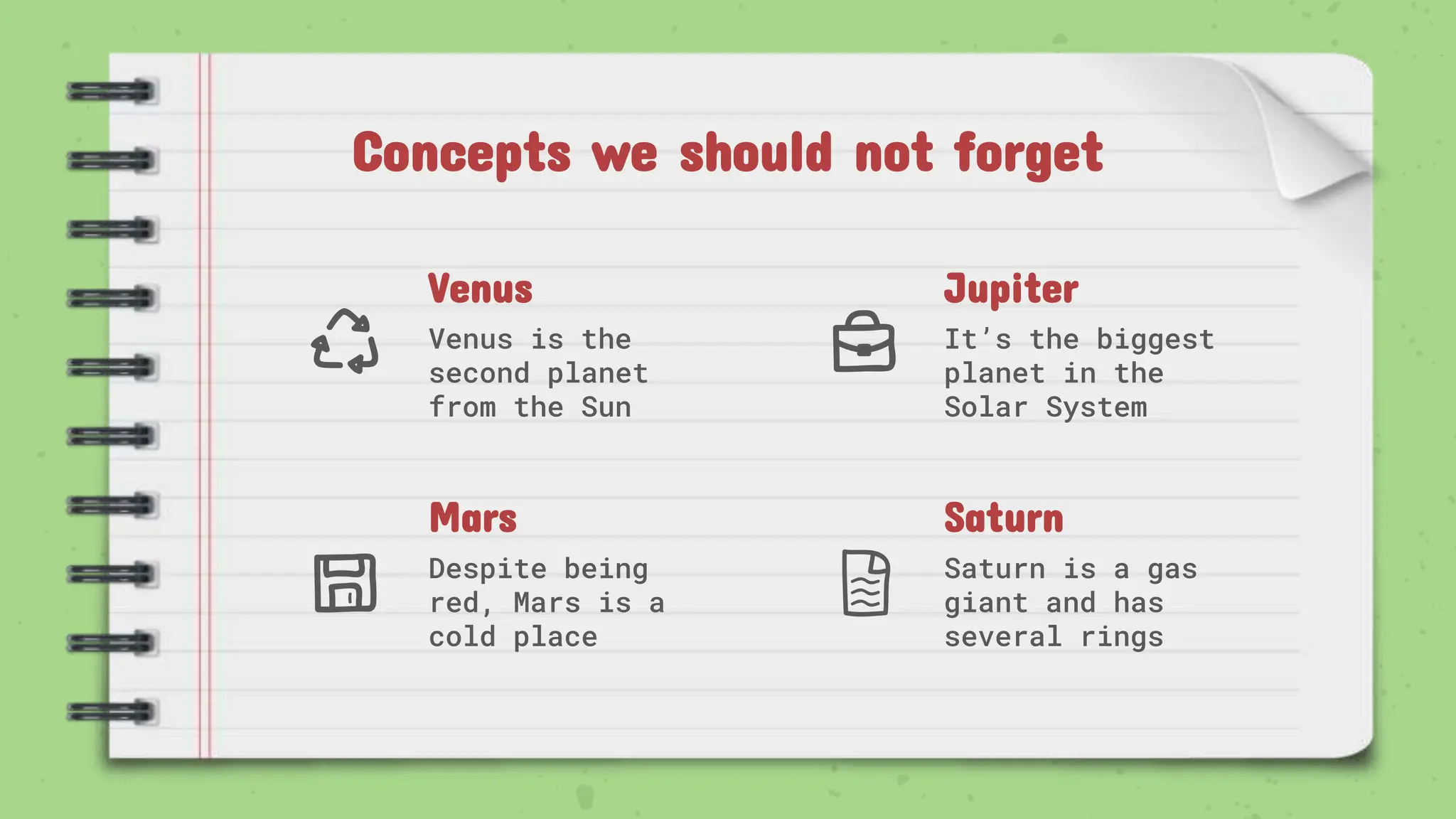 Venus
Venus is the
second planet
from the Sun
Jupiter
It’s the biggest
planet in the
Solar System
Mars
Despite being
red, Mars is a
cold place
Saturn
Saturn is a gas
giant and has
several rings
Concepts we should not forget
 