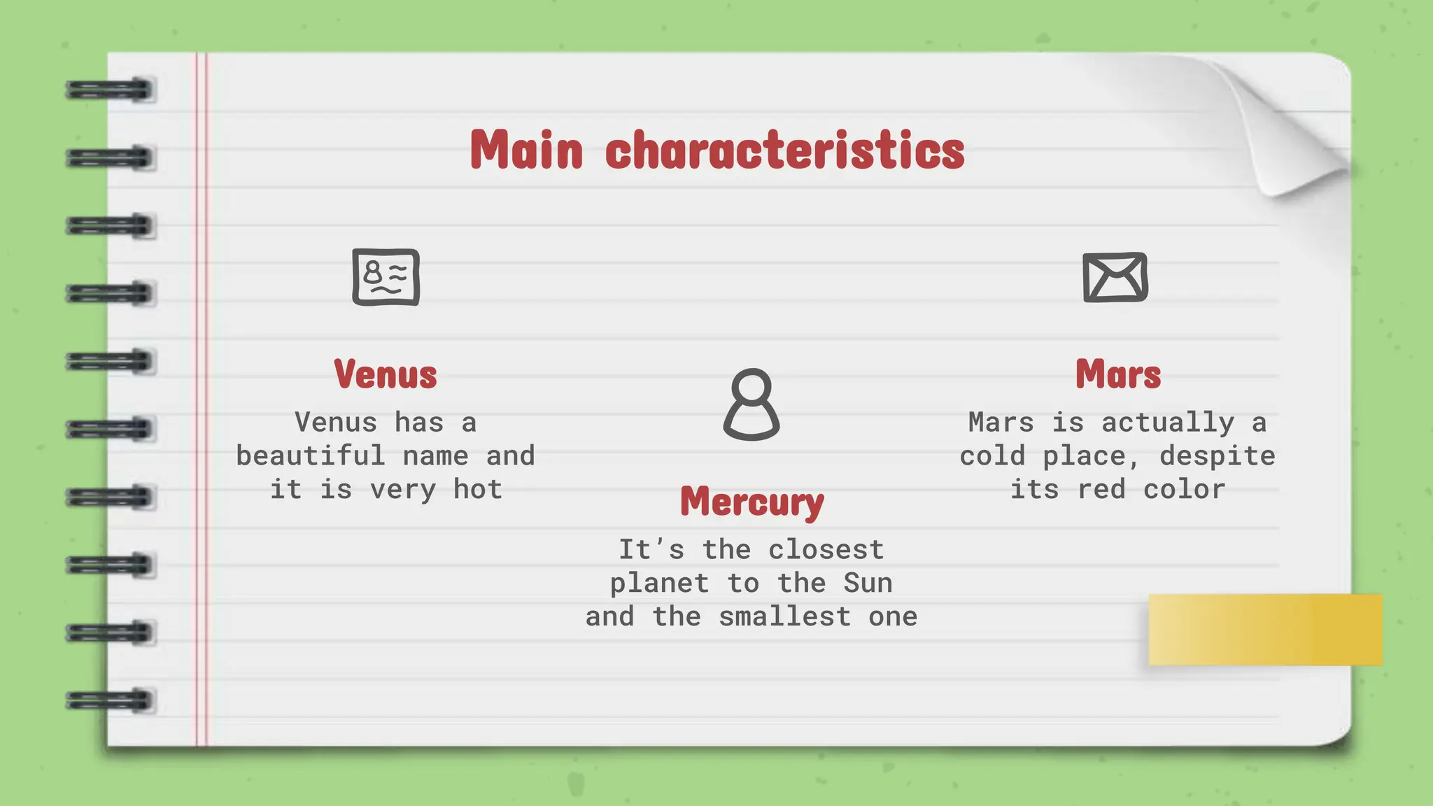 Mercury
It’s the closest
planet to the Sun
and the smallest one
Venus
Venus has a
beautiful name and
it is very hot
Mars
Mars is actually a
cold place, despite
its red color
Main characteristics
 