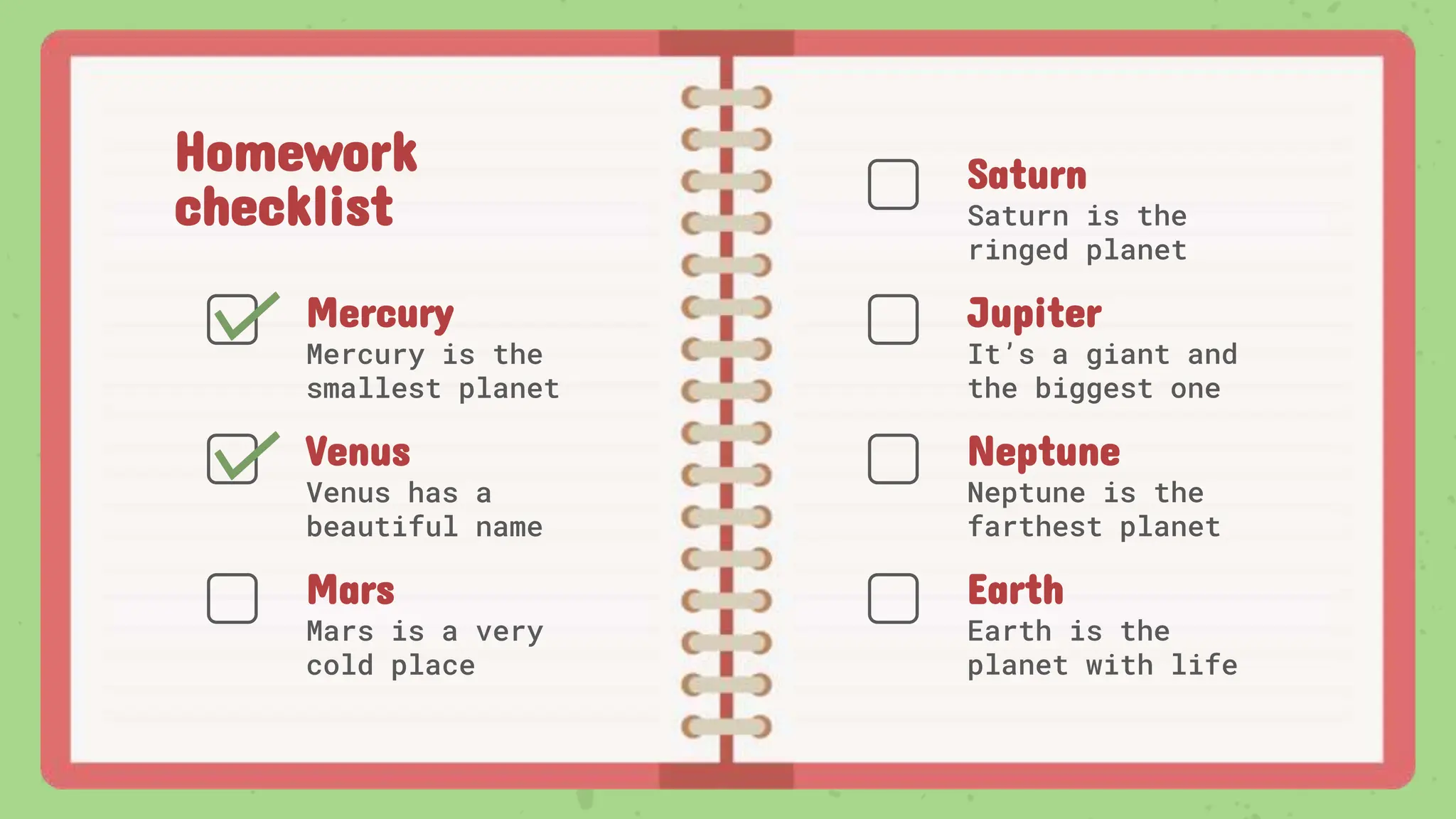 Homework
checklist
Venus has a
beautiful name
Saturn is the
ringed planet
Mercury is the
smallest planet
Mars is a very
cold place
It’s a giant and
the biggest one
Neptune is the
farthest planet
Earth is the
planet with life
Saturn
Jupiter
Neptune
Earth
Venus
Mercury
Mars
 
