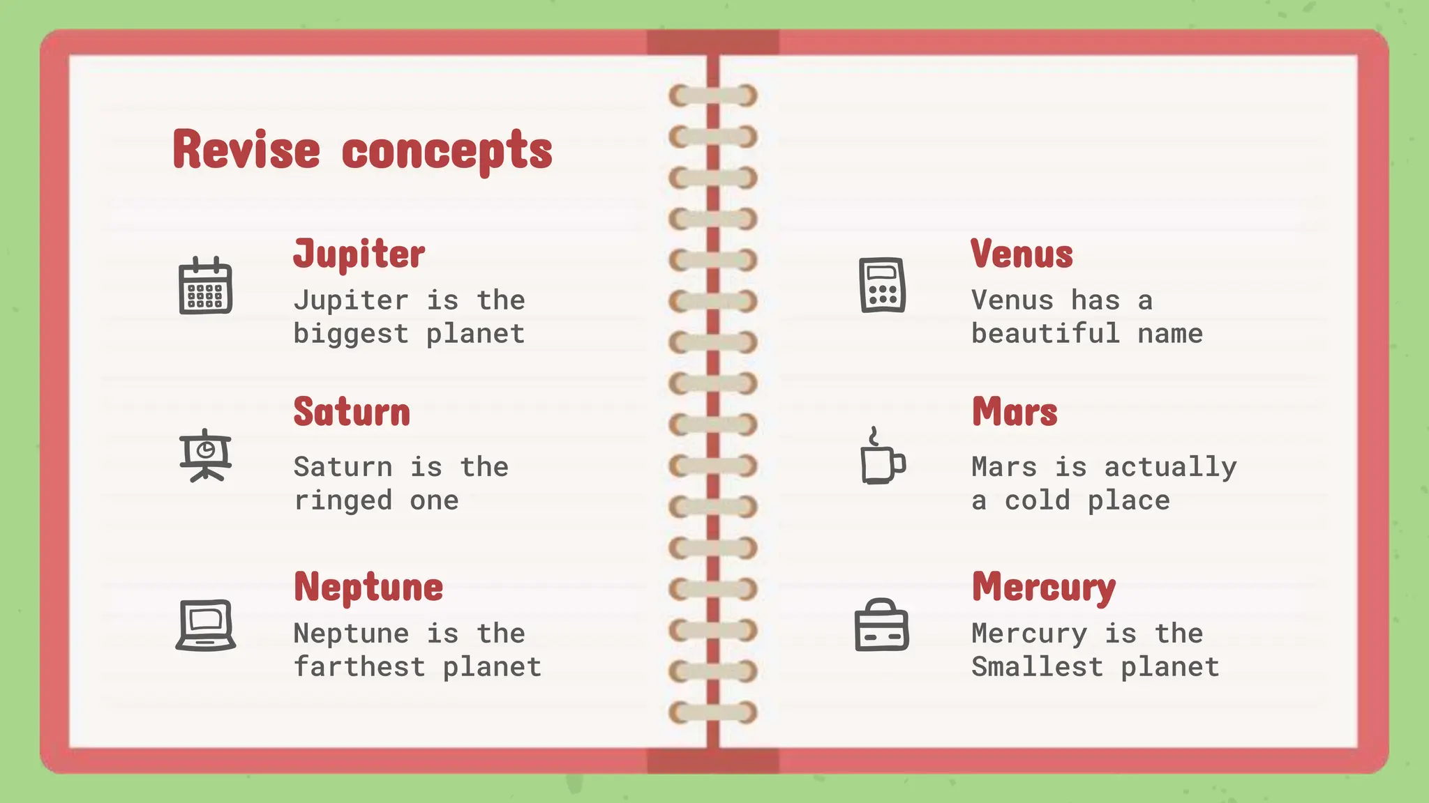 Revise concepts
Jupiter
Jupiter is the
biggest planet
Venus
Venus has a
beautiful name
Mars
Mars is actually
a cold place
Saturn
Saturn is the
ringed one
Neptune
Neptune is the
farthest planet
Mercury
Mercury is the
Smallest planet
 
