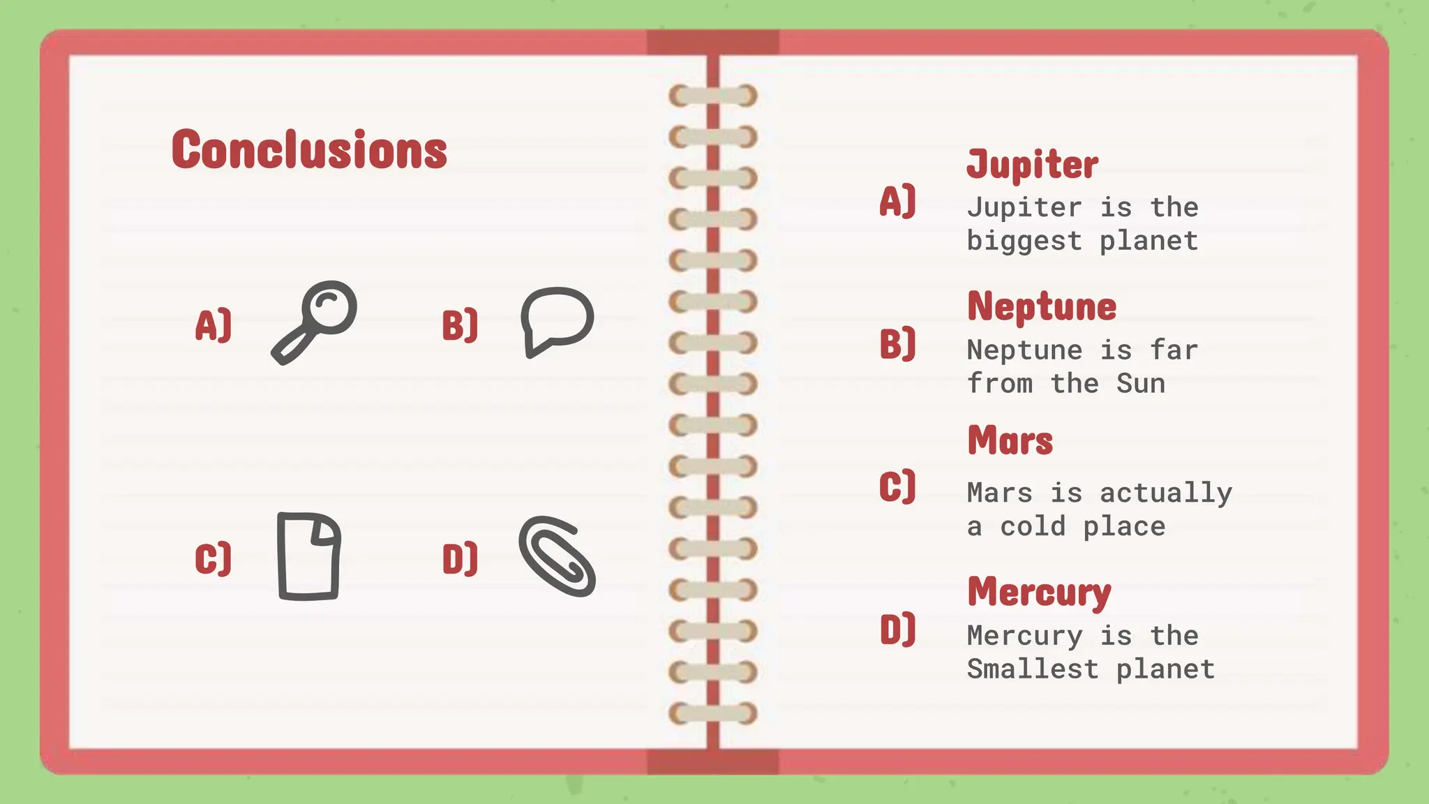 Conclusions
A) B)
C) D)
A)
B)
C)
D)
Jupiter
Jupiter is the
biggest planet
Mars
Mars is actually
a cold place
Neptune
Neptune is far
from the Sun
Mercury
Mercury is the
Smallest planet
 