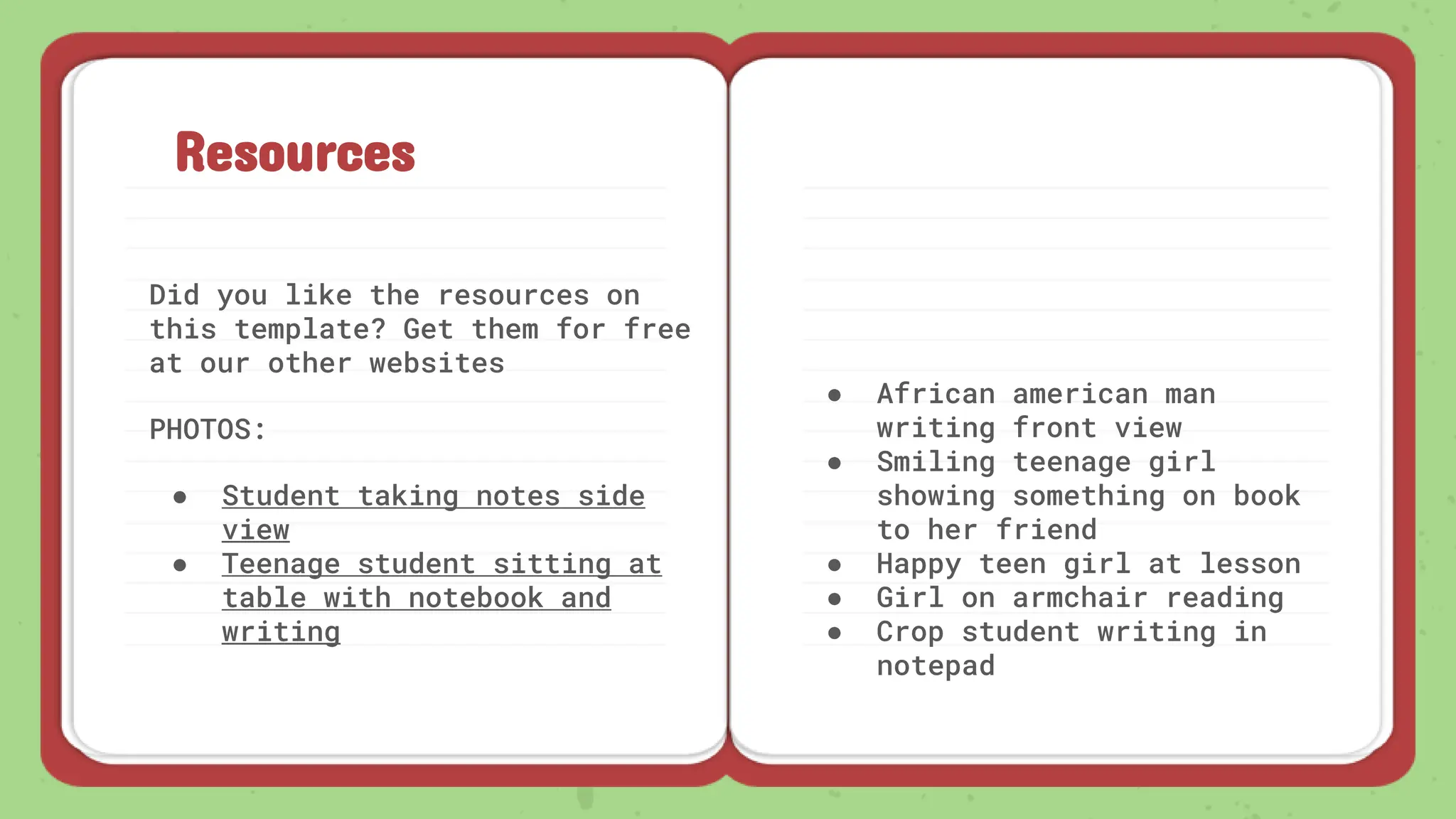 Resources
Did you like the resources on
this template? Get them for free
at our other websites
PHOTOS:
● Student taking notes side
view
● Teenage student sitting at
table with notebook and
writing
● African american man
writing front view
● Smiling teenage girl
showing something on book
to her friend
● Happy teen girl at lesson
● Girl on armchair reading
● Crop student writing in
notepad
 