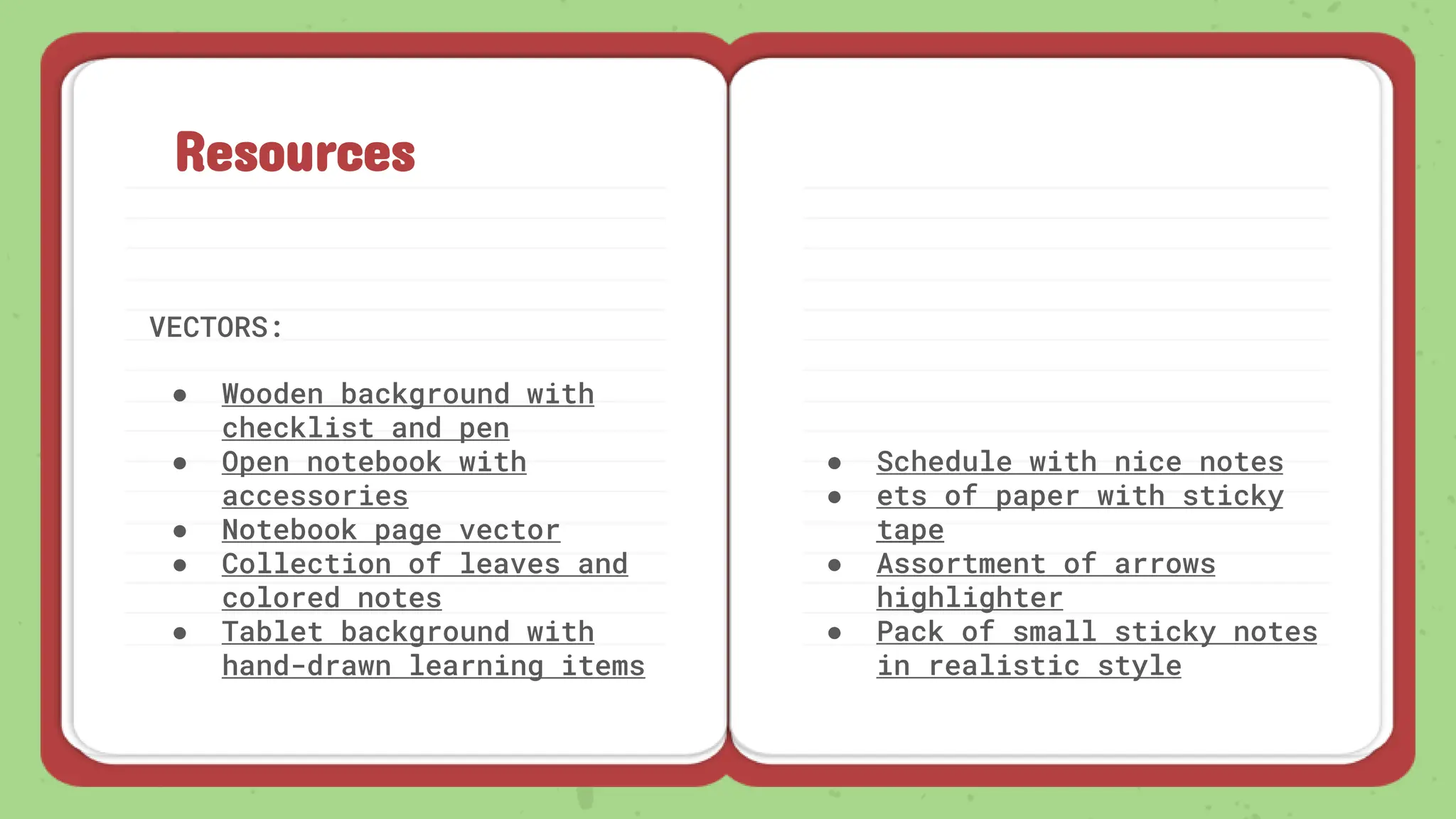 Resources
VECTORS:
● Wooden background with
checklist and pen
● Open notebook with
accessories
● Notebook page vector
● Collection of leaves and
colored notes
● Tablet background with
hand-drawn learning items
● Schedule with nice notes
● ets of paper with sticky
tape
● Assortment of arrows
highlighter
● Pack of small sticky notes
in realistic style
 