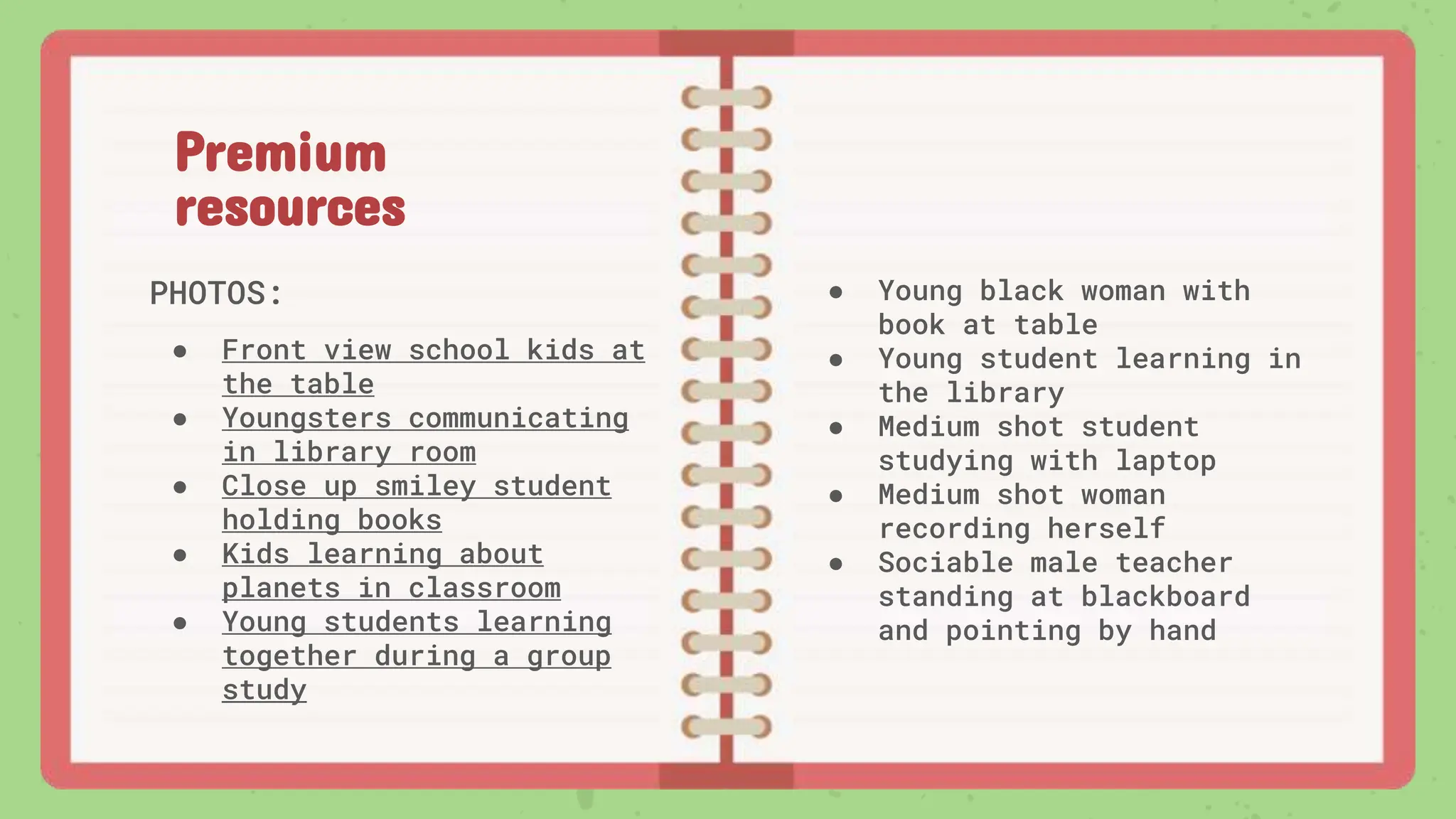 Premium
resources
PHOTOS:
● Front view school kids at
the table
● Youngsters communicating
in library room
● Close up smiley student
holding books
● Kids learning about
planets in classroom
● Young students learning
together during a group
study
● Young black woman with
book at table
● Young student learning in
the library
● Medium shot student
studying with laptop
● Medium shot woman
recording herself
● Sociable male teacher
standing at blackboard
and pointing by hand
 