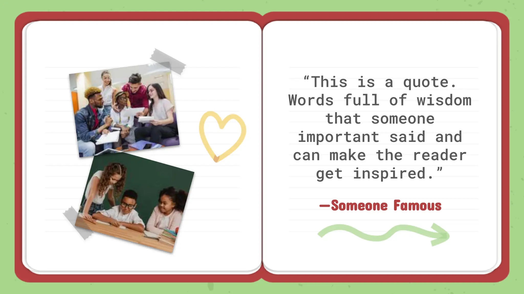 —Someone Famous
“This is a quote.
Words full of wisdom
that someone
important said and
can make the reader
get inspired.”
 