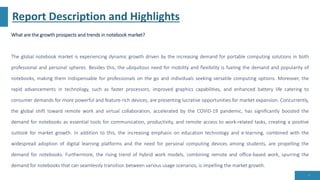Report Description and Highlights
What are the growth prospects and trends in notebook market?
The global notebook market is experiencing dynamic growth driven by the increasing demand for portable computing solutions in both
professional and personal spheres. Besides this, the ubiquitous need for mobility and flexibility is fueling the demand and popularity of
notebooks, making them indispensable for professionals on the go and individuals seeking versatile computing options. Moreover, the
rapid advancements in technology, such as faster processors, improved graphics capabilities, and enhanced battery life catering to
consumer demands for more powerful and feature-rich devices, are presenting lucrative opportunities for market expansion. Concurrently,
the global shift toward remote work and virtual collaboration, accelerated by the COVID-19 pandemic, has significantly boosted the
demand for notebooks as essential tools for communication, productivity, and remote access to work-related tasks, creating a positive
outlook for market growth. In addition to this, the increasing emphasis on education technology and e-learning, combined with the
widespread adoption of digital learning platforms and the need for personal computing devices among students, are propelling the
demand for notebooks. Furthermore, the rising trend of hybrid work models, combining remote and office-based work, spurring the
demand for notebooks that can seamlessly transition between various usage scenarios, is impelling the market growth.
5
 