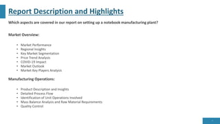 Report Description and Highlights
Which aspects are covered in our report on setting up a notebook manufacturing plant?
Market Overview:
• Market Performance
• Regional Insights
• Key Market Segmentation
• Price Trend Analysis
• COVID-19 Impact
• Market Outlook
• Market Key Players Analysis
Manufacturing Operations:
• Product Description and Insights
• Detailed Process Flow
• Identification of Unit Operations Involved
• Mass Balance Analysis and Raw Material Requirements
• Quality Control
6
 
