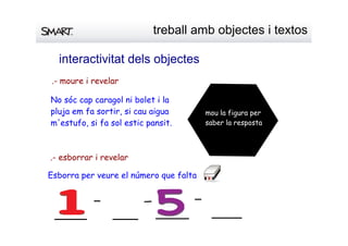 interactivitatdelsobjectes
No sóc cap caragol ni bolet i la
pluja em fa sortir, si cau aigua
m'estufo, si fa sol estic pansit.
mou la figura per
saber la resposta
.- moure i revelar
.- esborrar i revelar
Esborra per veure el número que falta
treballambobjectesitextos
 