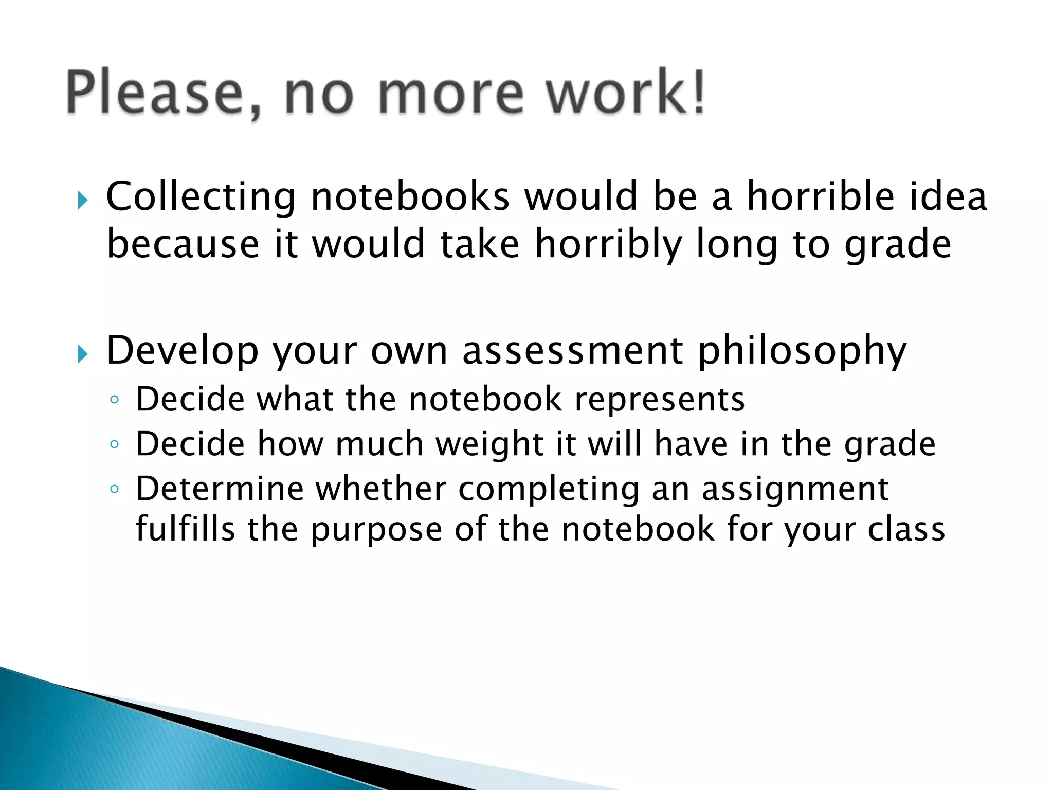 Collecting notebooks would be a horrible idea because it would take horribly long to gradeDevelop your own assessment philosophyDecide what the notebook representsDecide how much weight it will have in the gradeDetermine whether completing an assignment fulfills the purpose of the notebook for your class
