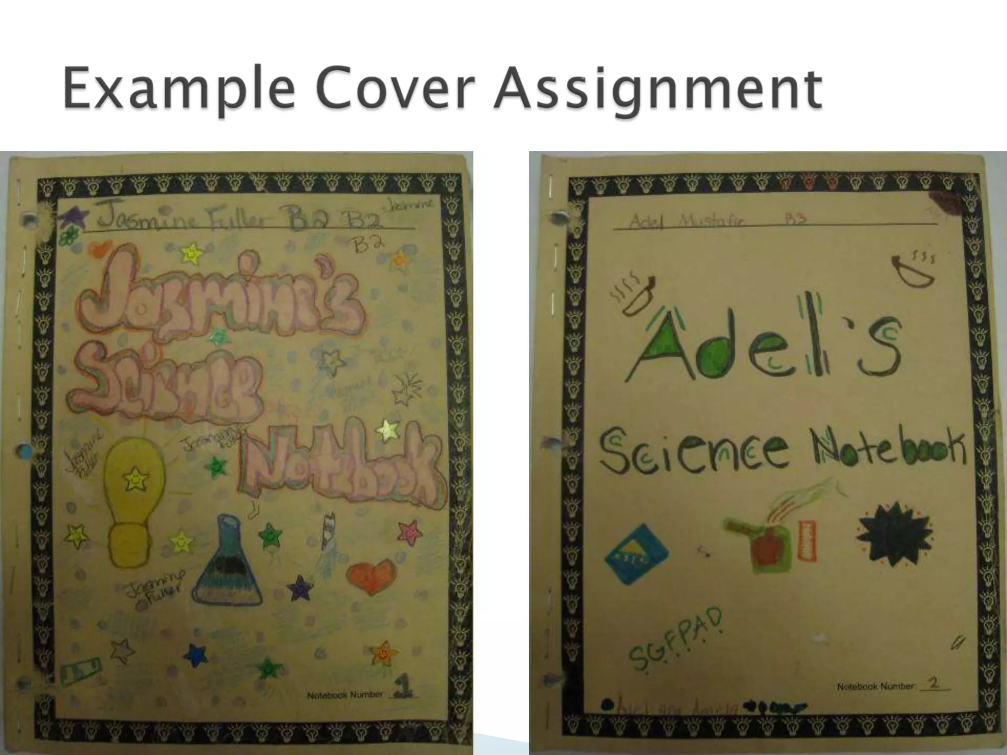 On top line, PRINT your first and last name then put the periodIn space below, decorate using guidelines:Must say “Name’s Science Notebook” (like Mr. Geller’s Science Notebook)Use at least four colorsHave at least three pictures that describe youOne picture about scienceExample Cover Assignment