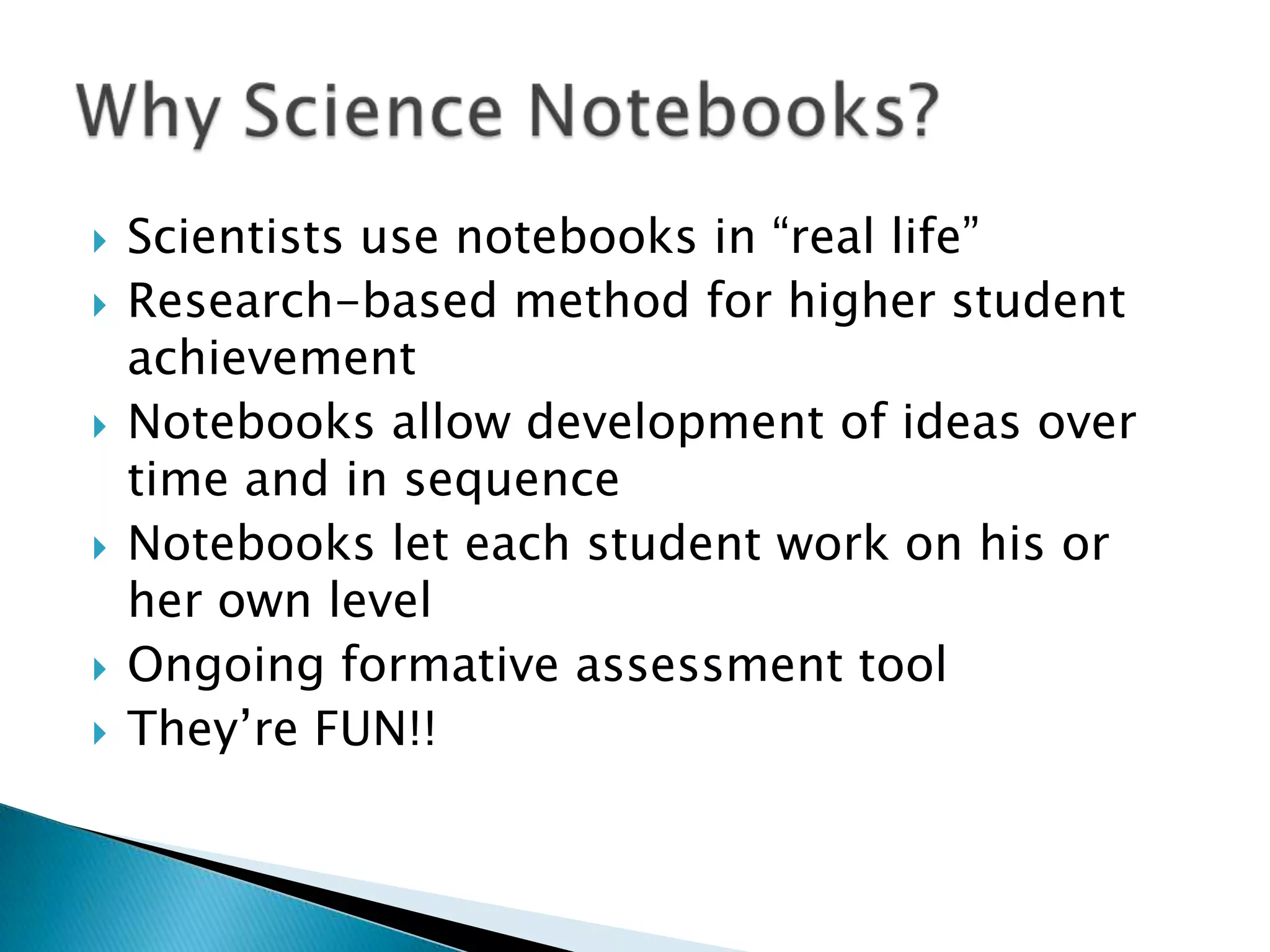 Scientists use notebooks in “real life”Research-based method for higher student achievementNotebooks allow development of ideas over time and in sequenceNotebooks let each student work on his or her own levelOngoing formative assessment toolThey’re FUN!!