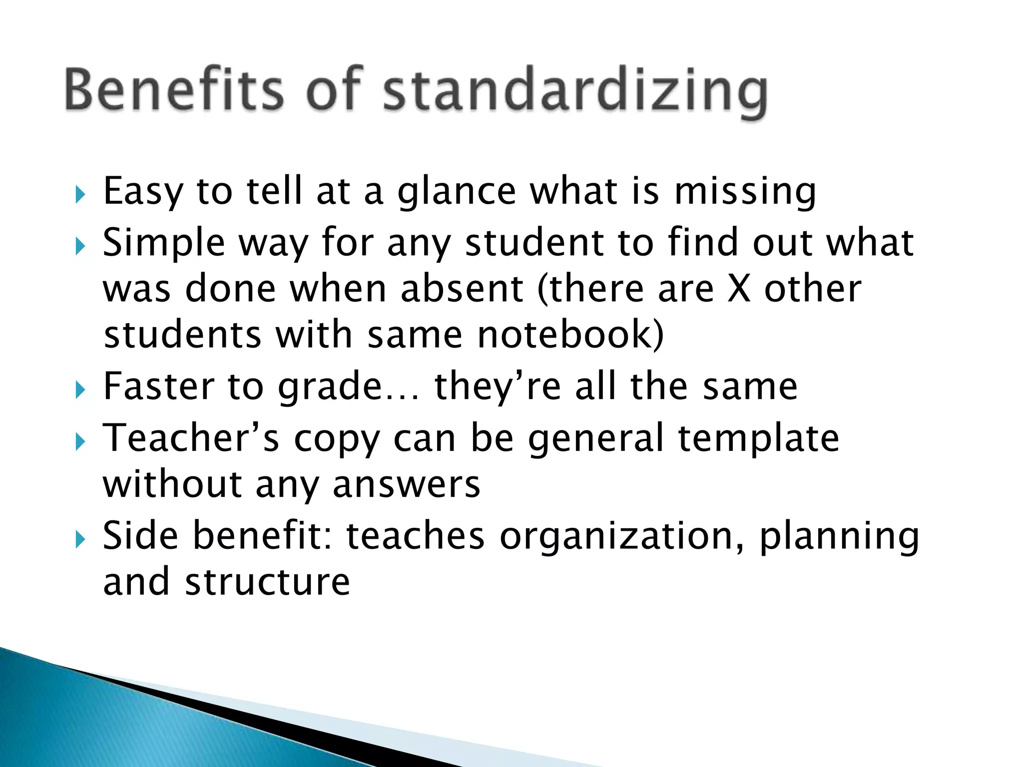 Easy to tell at a glance what is missingSimple way for any student to find out what was done when absent (there are X other students with same notebook)Faster to grade… they’re all the sameTeacher’s copy can be general template without any answersSide benefit: teaches organization, planning and structure