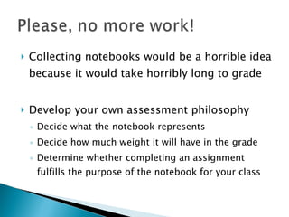 Collecting notebooks would be a horrible idea because it would take horribly long to grade Develop your own assessment philosophy Decide what the notebook represents Decide how much weight it will have in the grade Determine whether completing an assignment fulfills the purpose of the notebook for your class 