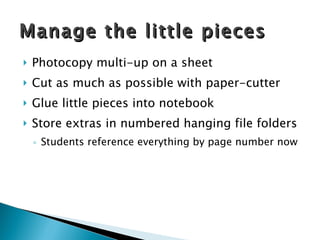 Photocopy multi-up on a sheet Cut as much as possible with paper-cutter Glue little pieces into notebook Store extras in numbered hanging file folders Students reference everything by page number now Manage the little pieces 