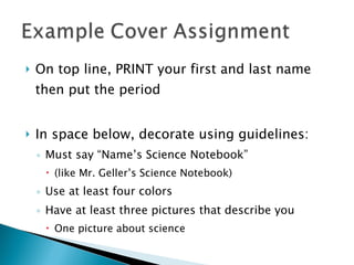 On top line, PRINT your first and last name then put the period In space below, decorate using guidelines: Must say “Name’s Science Notebook”  (like Mr. Geller’s Science Notebook) Use at least four colors Have at least three pictures that describe you One picture about science 