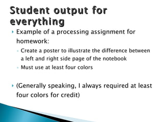 Example of a processing assignment for homework: Create a poster to illustrate the difference between a left and right side page of the notebook Must use at least four colors (Generally speaking, I always required at least four colors for credit) Student output for everything 