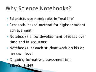 Scientists use notebooks in “real life” Research-based method for higher student achievement Notebooks allow development of ideas over time and in sequence Notebooks let each student work on his or her own level Ongoing formative assessment tool They’re FUN!! 