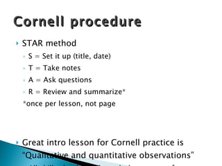 STAR method S = Set it up (title, date) T = Take notes A = Ask questions R = Review and summarize*  *once per lesson, not page Great intro lesson for Cornell practice is “Qualitative and quantitative observations” All skills should be through the context of content Cornell procedure 