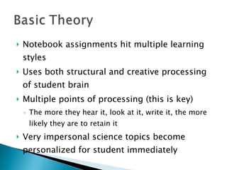 Notebook assignments hit multiple learning styles  Uses both structural and creative processing of student brain Multiple points of processing (this is key) The more they hear it, look at it, write it, the more likely they are to retain it Very impersonal science topics become personalized for student immediately 