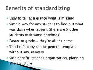 Easy to tell at a glance what is missing Simple way for any student to find out what was done when absent (there are X other students with same notebook) Faster to grade… they’re all the same Teacher’s copy can be general template without any answers Side benefit: teaches organization, planning and structure 