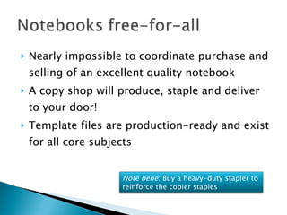 Nearly impossible to coordinate purchase and selling of an excellent quality notebook A copy shop will produce, staple and deliver to your door! Template files are production-ready and exist for all core subjects  Note bene : Buy a heavy-duty stapler to reinforce the copier staples 
