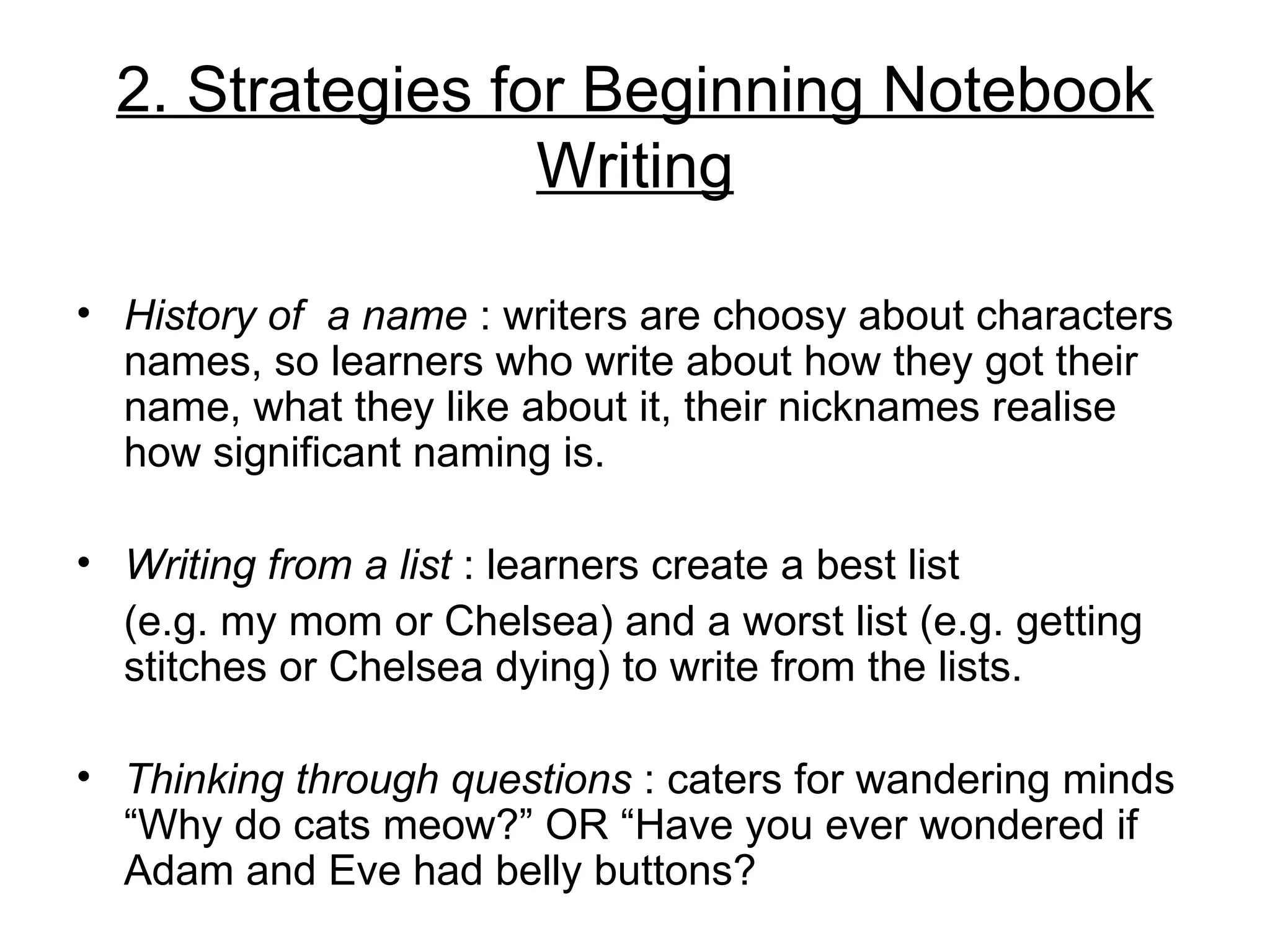 2. Strategies for Beginning Notebook
                  Writing

• History of a name : writers are choosy about characters
  names, so learners who write about how they got their
  name, what they like about it, their nicknames realise
  how significant naming is.

• Writing from a list : learners create a best list
  (e.g. my mom or Chelsea) and a worst list (e.g. getting
  stitches or Chelsea dying) to write from the lists.

• Thinking through questions : caters for wandering minds
  “Why do cats meow?” OR “Have you ever wondered if
  Adam and Eve had belly buttons?
 