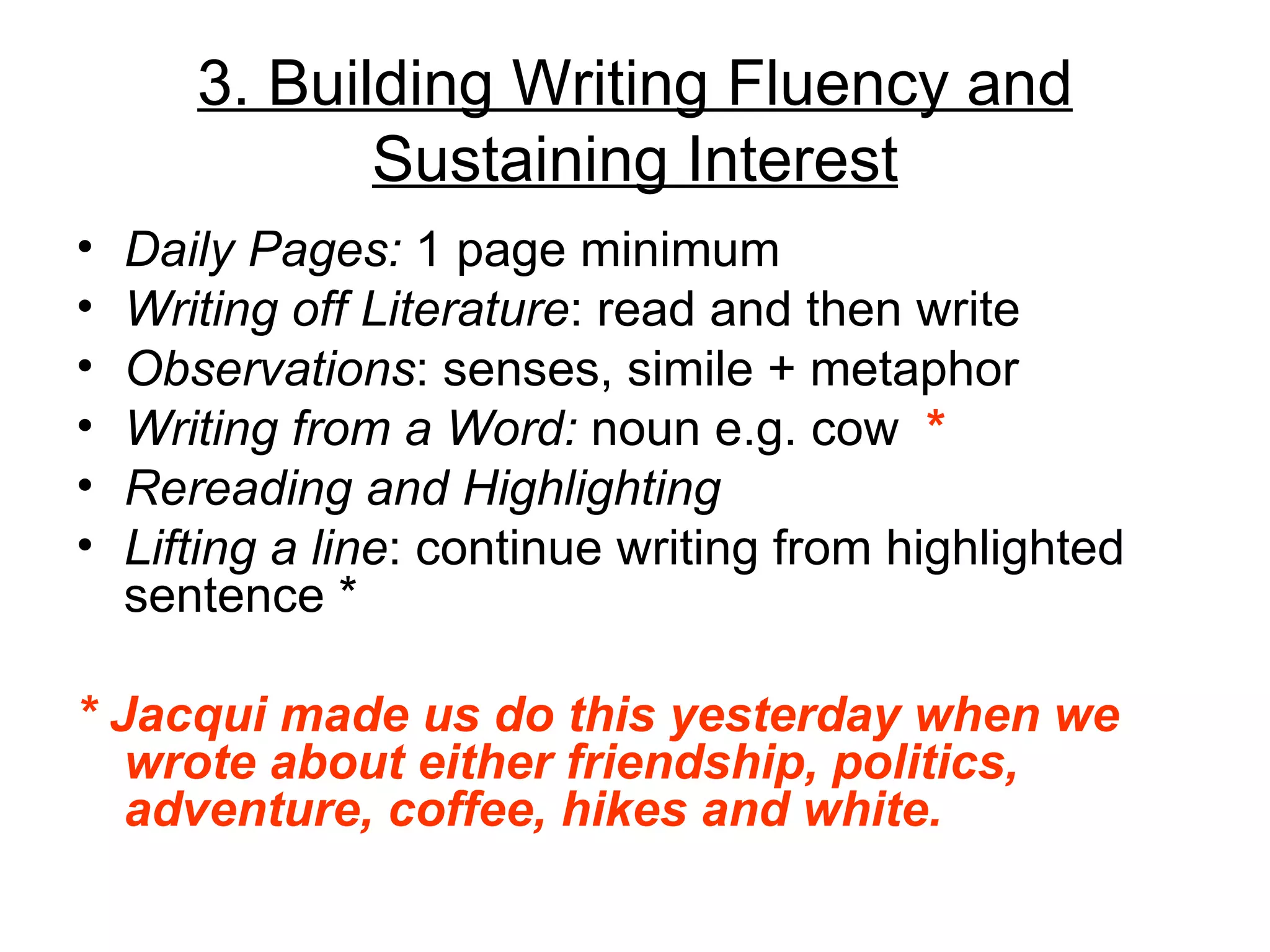 3. Building Writing Fluency and
              Sustaining Interest
•   Daily Pages: 1 page minimum
•   Writing off Literature: read and then write
•   Observations: senses, simile + metaphor
•   Writing from a Word: noun e.g. cow *
•   Rereading and Highlighting
•   Lifting a line: continue writing from highlighted
    sentence *

* Jacqui made us do this yesterday when we
   wrote about either friendship, politics,
   adventure, coffee, hikes and white.
 
