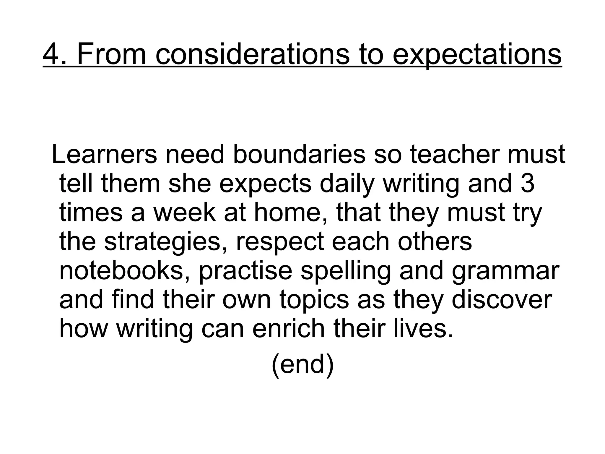 4. From considerations to expectations


Learners need boundaries so teacher must
 tell them she expects daily writing and 3
 times a week at home, that they must try
 the strategies, respect each others
 notebooks, practise spelling and grammar
 and find their own topics as they discover
 how writing can enrich their lives.
                    (end)
 