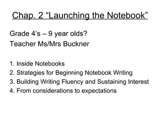 Chap. 2 “Launching the Notebook”
Grade 4’s – 9 year olds?
Teacher Ms/Mrs Buckner

1. Inside Notebooks
2. Strategies for Beginning Notebook Writing
3. Building Writing Fluency and Sustaining Interest
4. From considerations to expectations
 