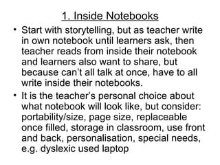 1. Inside Notebooks
• Start with storytelling, but as teacher write
  in own notebook until learners ask, then
  teacher reads from inside their notebook
  and learners also want to share, but
  because can’t all talk at once, have to all
  write inside their notebooks.
• It is the teacher’s personal choice about
  what notebook will look like, but consider:
  portability/size, page size, replaceable
  once filled, storage in classroom, use front
  and back, personalisation, special needs,
  e.g. dyslexic used laptop
 