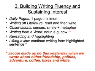 3. Building Writing Fluency and
              Sustaining Interest
•   Daily Pages: 1 page minimum
•   Writing off Literature: read and then write
•   Observations: senses, simile + metaphor
•   Writing from a Word: noun e.g. cow *
•   Rereading and Highlighting
•   Lifting a line: continue writing from highlighted
    sentence *

* Jacqui made us do this yesterday when we
   wrote about either friendship, politics,
   adventure, coffee, hikes and white.
 