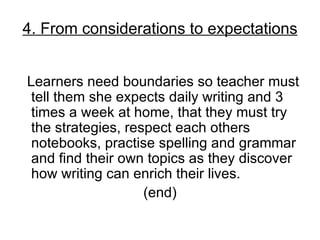 4. From considerations to expectations


Learners need boundaries so teacher must
 tell them she expects daily writing and 3
 times a week at home, that they must try
 the strategies, respect each others
 notebooks, practise spelling and grammar
 and find their own topics as they discover
 how writing can enrich their lives.
                    (end)
 