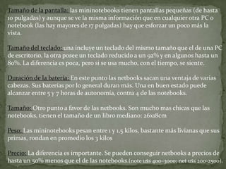 DiferenciasLas netbooks aunque parecen similares a las notebooks son muy distintas. Fueron creadas como dispositivos móviles pensando en la comodidad para transportarlas. Pero en esa fortaleza encontramos también su debilidad. Al ser más pequeñas, los fabricantes debieron dejar funcionalidades de lado que sí tienen las notebooks, como la potencia de los procesadores. Sus primas, las notebooks, aunque mas pesadas, brindan prestaciones similares a las PC de escritorio. Permiten hacer casi las mismas cosas: navegar por Internet, usar procesadores de texto y hojas de cálculo, jugar, y demás servicios. Claro que la potencia tiene sus costos sobre todo en peso y tamaño..