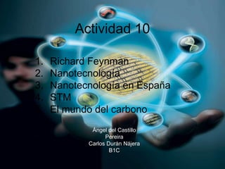 Actividad 10
1. Richard Feynman
2. Nanotecnología
3. Nanotecnología en España
4. STM
5. El mundo del carbono
Ángel del Castillo
Pereira
Carlos Durán Nájera
B1C
 