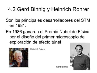 4.2 Gerd Binnig y Heinrich Rohrer
Son los principales desarrolladores del STM
en 1981.
En 1986 ganaron el Premio Nobel de Física
por el diseño del primer microscopio de
exploración de efecto túnel
Heinrich Rohrer
Gerd Binnig
 